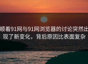 顺着91网与91网浏览器的讨论突然出现了新变化，背后原因比表面复杂