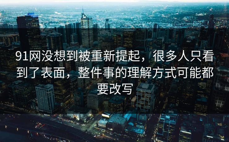 91网没想到被重新提起，很多人只看到了表面，整件事的理解方式可能都要改写